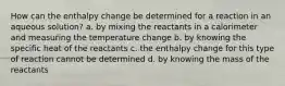 How can the enthalpy change be determined for a reaction in an aqueous solution? a. by mixing the reactants in a calorimeter and measuring the temperature change b. by knowing the specific heat of the reactants c. the enthalpy change for this type of reaction cannot be determined d. by knowing the mass of the reactants