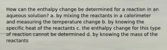 How can the enthalpy change be determined for a reaction in an aqueous solution? a. by mixing the reactants in a calorimeter and measuring the temperature change b. by knowing the specific heat of the reactants c. the enthalpy change for this type of reaction cannot be determined d. by knowing the mass of the reactants