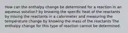 How can the enthalpy change be determined for a reaction in an aqueous solution? by knowing the specific heat of the reactants by mixing the reactants in a calorimeter and measuring the temperature change by knowing the mass of the reactants The enthalpy change for this type of reaction cannot be determined.