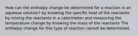 How can the enthalpy change be determined for a reaction in an aqueous solution? by knowing the specific heat of the reactants by mixing the reactants in a calorimeter and measuring the temperature change by knowing the mass of the reactants The enthalpy change for this type of reaction cannot be determined.