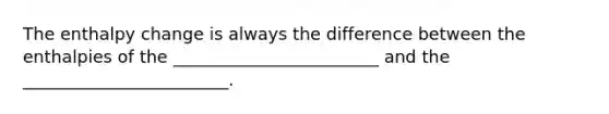 The enthalpy change is always the difference between the enthalpies of the ________________________ and the ________________________.