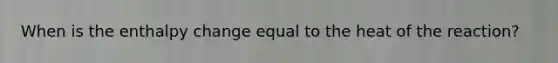 When is the enthalpy change equal to the heat of the reaction?