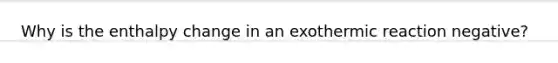 Why is the enthalpy change in an exothermic reaction negative?