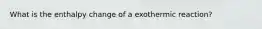 What is the enthalpy change of a exothermic reaction?