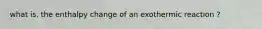 what is. the enthalpy change of an exothermic reaction ?
