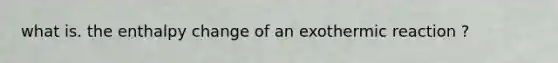 what is. the enthalpy change of an exothermic reaction ?