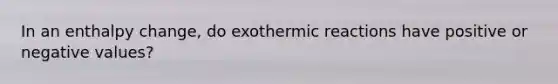 In an enthalpy change, do exothermic reactions have positive or negative values?