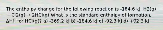 The enthalpy change for the following reaction is -184.6 kJ. H2(g) + Cl2(g) → 2HCl(g) What is the standard enthalpy of formation, ∆Hf, for HCl(g)? a) -369.2 kJ b) -184.6 kJ c) -92.3 kJ d) +92.3 kJ