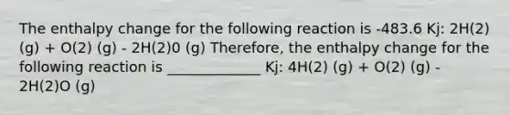 The enthalpy change for the following reaction is -483.6 Kj: 2H(2) (g) + O(2) (g) - 2H(2)0 (g) Therefore, the enthalpy change for the following reaction is _____________ Kj: 4H(2) (g) + O(2) (g) - 2H(2)O (g)