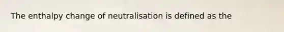 The enthalpy change of neutralisation is defined as the