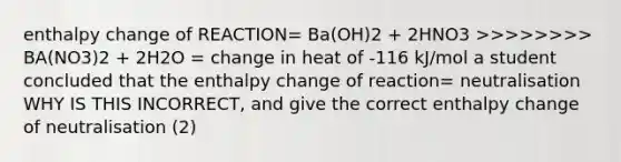 enthalpy change of REACTION= Ba(OH)2 + 2HNO3 >>>>>>>> BA(NO3)2 + 2H2O = change in heat of -116 kJ/mol a student concluded that the enthalpy change of reaction= neutralisation WHY IS THIS INCORRECT, and give the correct enthalpy change of neutralisation (2)