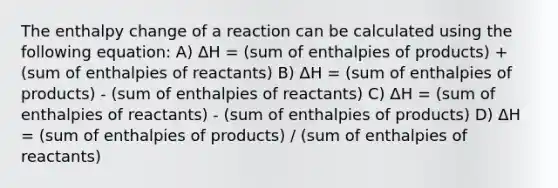 The enthalpy change of a reaction can be calculated using the following equation: A) ΔH = (sum of enthalpies of products) + (sum of enthalpies of reactants) B) ΔH = (sum of enthalpies of products) - (sum of enthalpies of reactants) C) ΔH = (sum of enthalpies of reactants) - (sum of enthalpies of products) D) ΔH = (sum of enthalpies of products) / (sum of enthalpies of reactants)