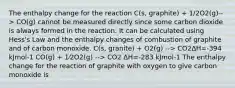 The enthalpy change for the reaction C(s, graphite) + 1/2O2(g)--> CO(g) cannot be measured directly since some carbon dioxide is always formed in the reaction. It can be calculated using Hess's Law and the enthalpy changes of combustion of graphite and of carbon monoxide. C(s, granite) + O2(g) --> CO2ΔH=-394 kJmol-1 CO(g) + 1⁄2O2(g) --> CO2 ΔH=-283 kJmol-1 The enthalpy change for the reaction of graphite with oxygen to give carbon monoxide is