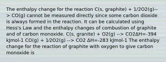 The enthalpy change for the reaction C(s, graphite) + 1/2O2(g)--> CO(g) cannot be measured directly since some carbon dioxide is always formed in the reaction. It can be calculated using Hess's Law and the enthalpy changes of combustion of graphite and of carbon monoxide. C(s, granite) + O2(g) --> CO2ΔH=-394 kJmol-1 CO(g) + 1⁄2O2(g) --> CO2 ΔH=-283 kJmol-1 The enthalpy change for the reaction of graphite with oxygen to give carbon monoxide is