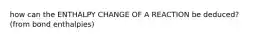 how can the ENTHALPY CHANGE OF A REACTION be deduced? (from bond enthalpies)