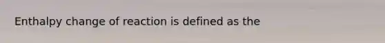 Enthalpy change of reaction is defined as the