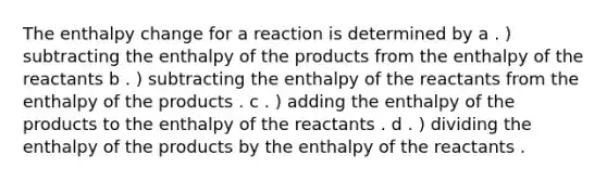 The enthalpy change for a reaction is determined by a . ) subtracting the enthalpy of the products from the enthalpy of the reactants b . ) subtracting the enthalpy of the reactants from the enthalpy of the products . c . ) adding the enthalpy of the products to the enthalpy of the reactants . d . ) dividing the enthalpy of the products by the enthalpy of the reactants .