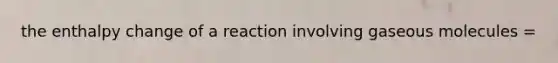 the enthalpy change of a reaction involving gaseous molecules =