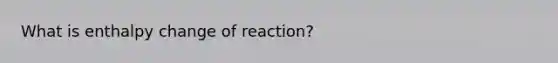 What is enthalpy change of reaction?