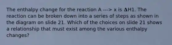 The enthalpy change for the reaction A ---> x is 𝚫H1. The reaction can be broken down into a series of steps as shown in the diagram on slide 21. Which of the choices on slide 21 shows a relationship that must exist among the various enthalpy changes?