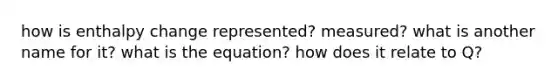 how is enthalpy change represented? measured? what is another name for it? what is the equation? how does it relate to Q?