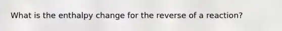 What is the enthalpy change for the reverse of a reaction?
