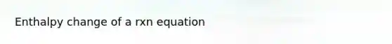 Enthalpy change of a rxn equation