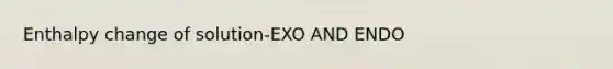 Enthalpy change of solution-EXO AND ENDO