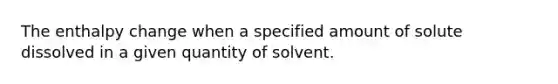 The enthalpy change when a specified amount of solute dissolved in a given quantity of solvent.