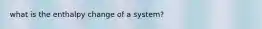 what is the enthalpy change of a system?