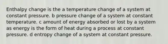 Enthalpy change is the a temperature change of a system at constant pressure. b pressure change of a system at constant temperature. c amount of energy absorbed or lost by a system as energy is the form of heat during a process at constant pressure. d entropy change of a system at constant pressure.