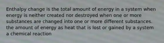 Enthalpy change is the total amount of energy in a system when energy is neither created nor destroyed when one or more substances are changed into one or more different substances. the amount of energy as heat that is lost or gained by a system a chemical reaction