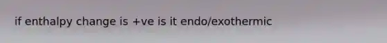 if enthalpy change is +ve is it endo/exothermic