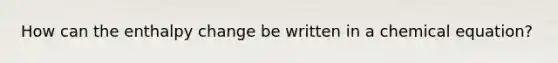 How can the enthalpy change be written in a chemical equation?