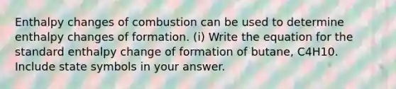 Enthalpy changes of combustion can be used to determine enthalpy changes of formation. (i) Write the equation for the standard enthalpy change of formation of butane, C4H10. Include state symbols in your answer.