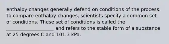 enthalpy changes generally defend on conditions of the process. To compare enthalpy changes, scientists specify a common set of conditions. These set of conditions is called the ____________________ and refers to the stable form of a substance at 25 degrees C and 101.3 kPa.