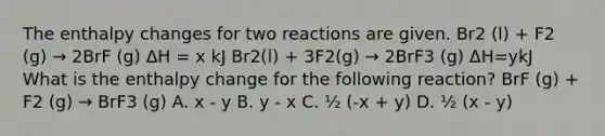 The enthalpy changes for two reactions are given. Br2 (l) + F2 (g) → 2BrF (g) ΔH = x kJ Br2(l) + 3F2(g) → 2BrF3 (g) ΔH=ykJ What is the enthalpy change for the following reaction? BrF (g) + F2 (g) → BrF3 (g) A. x - y B. y - x C. ½ (-x + y) D. ½ (x - y)