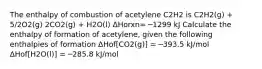 The enthalpy of combustion of acetylene C2H2 is C2H2(g) + 5/2O2(g) 2CO2(g) + H2O(l) ΔHorxn= ─1299 kJ Calculate the enthalpy of formation of acetylene, given the following enthalpies of formation ΔHof[CO2(g)] = ─393.5 kJ/mol ΔHof[H2O(l)] = ─285.8 kJ/mol