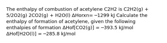 The enthalpy of combustion of acetylene C2H2 is C2H2(g) + 5/2O2(g) 2CO2(g) + H2O(l) ΔHorxn= ─1299 kJ Calculate the enthalpy of formation of acetylene, given the following enthalpies of formation ΔHof[CO2(g)] = ─393.5 kJ/mol ΔHof[H2O(l)] = ─285.8 kJ/mol