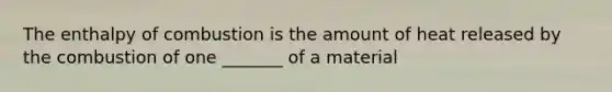 The enthalpy of combustion is the amount of heat released by the combustion of one _______ of a material