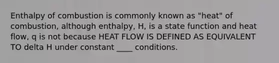 Enthalpy of combustion is commonly known as "heat" of combustion, although enthalpy, H, is a state function and heat flow, q is not because HEAT FLOW IS DEFINED AS EQUIVALENT TO delta H under constant ____ conditions.