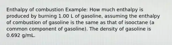 Enthalpy of combustion Example: How much enthalpy is produced by burning 1.00 L of gasoline, assuming the enthalpy of combustion of gasoline is the same as that of isooctane (a common component of gasoline). The density of gasoline is 0.692 g/mL.