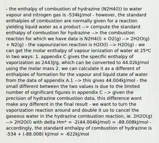 - the enthalpy of combustion of hydrazine (N2H4(l)) to water vapour and nitrogen gas is -534kJ/mol - however, the standard enthalpies of combustion are normally given for a reaction yielding liquid water as a product --> compute the standard enthalpy of combustion for hydrazine --> the combustion reaction for which we have data is N2H4(l) + O2(g) --> 2H2O(g) + N2(g) - the vapourizarion reaction is H2O(l) --> H2O(g) - we can get the molar enthalpy of vapour ionization of water at 25*C in two ways: 1. appendix C gives the specific enthalpy of vaporization as 2443J/g, which can be converted to 44.02kJ/mol using the molar mass 2. we can calculate it as a different of enthalpies of formation for the vapour and liquid state of water from the data of appendix A.1 --> this gives 44.004kJ/mol - the small different between the two values is due to the limited number of <a href='https://www.questionai.com/knowledge/kFFoNy5xk3-significant-figures' class='anchor-knowledge'>significant figures</a> in appendix C --> given the precision of hydrazine combustion data, this difference wont make any different in the final result - we want to turn the vaporization reaction around and double it uo to cancel the gaseous water in the hydrazine combustion reaction, ie. 2H2O(g) --> 2H2O(l) with delta Hm* = -2(44.004kJ/mol) = -88.008kJ/mol - accordingly, the standard enthalpy of combustion of hydrazine is -534 + (-88.008) kJ/mol = -622kJ/mol