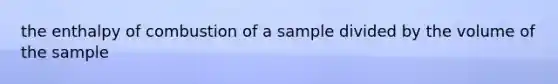 the enthalpy of combustion of a sample divided by the volume of the sample