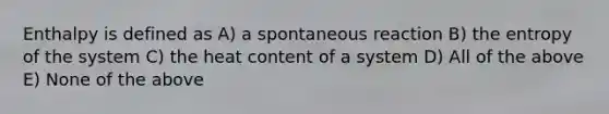 Enthalpy is defined as A) a spontaneous reaction B) the entropy of the system C) the heat content of a system D) All of the above E) None of the above