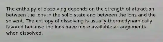 The enthalpy of dissolving depends on the strength of attraction between the ions in the solid state and between the ions and the solvent. The entropy of dissolving is usually thermodynamically favored because the ions have more available arrangements when dissolved.