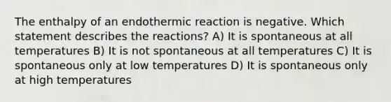 The enthalpy of an endothermic reaction is negative. Which statement describes the reactions? A) It is spontaneous at all temperatures B) It is not spontaneous at all temperatures C) It is spontaneous only at low temperatures D) It is spontaneous only at high temperatures