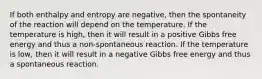 If both enthalpy and entropy are negative, then the spontaneity of the reaction will depend on the temperature. If the temperature is high, then it will result in a positive Gibbs free energy and thus a non-spontaneous reaction. If the temperature is low, then it will result in a negative Gibbs free energy and thus a spontaneous reaction.