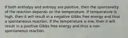 If both enthalpy and entropy are positive, then the spontaneity of the reaction depends on the temperature. If temperature is high, then it will result in a negative Gibbs free energy and thus a spontaneous reaction. If the temperature is low, then it will result in a positive Gibbs free energy and thus a non-spontaneous reaction.