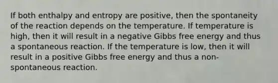 If both enthalpy and entropy are positive, then the spontaneity of the reaction depends on the temperature. If temperature is high, then it will result in a negative Gibbs free energy and thus a spontaneous reaction. If the temperature is low, then it will result in a positive Gibbs free energy and thus a non-spontaneous reaction.